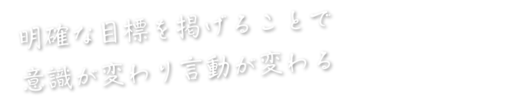 明確な目標を掲げることで意識が変わり言動が変わる