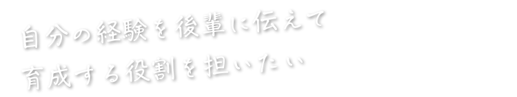自分の経験を後輩に伝えて育成する役割を担いたい
