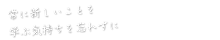 常に新しいことを学ぶ気持ちを忘れずに