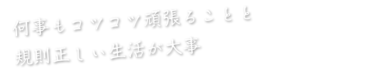 何事もコツコツ頑張ることと規則正しい生活が大事